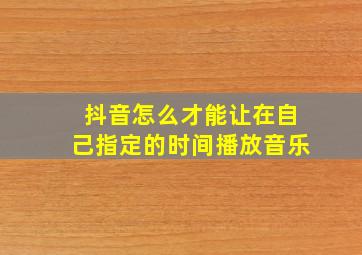 抖音怎么才能让在自己指定的时间播放音乐