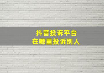 抖音投诉平台在哪里投诉别人