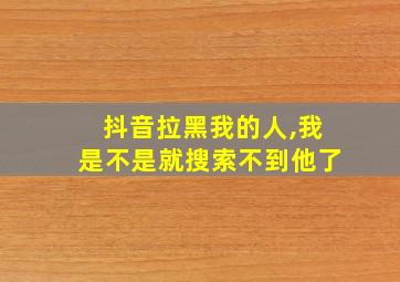 抖音拉黑我的人,我是不是就搜索不到他了