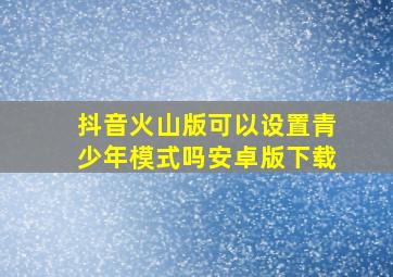 抖音火山版可以设置青少年模式吗安卓版下载