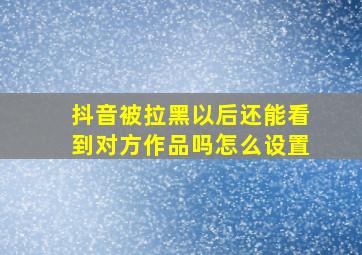 抖音被拉黑以后还能看到对方作品吗怎么设置