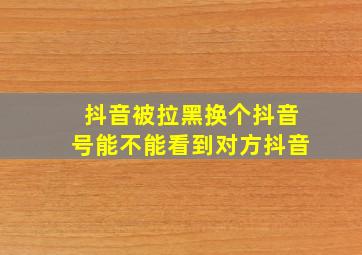 抖音被拉黑换个抖音号能不能看到对方抖音