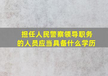 担任人民警察领导职务的人员应当具备什么学历