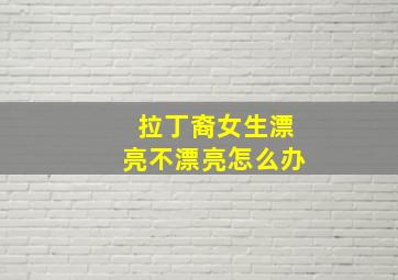 拉丁裔女生漂亮不漂亮怎么办