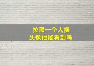 拉黑一个人换头像他能看到吗