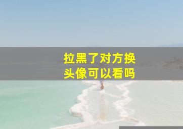 拉黑了对方换头像可以看吗