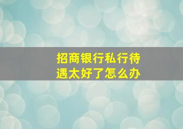 招商银行私行待遇太好了怎么办