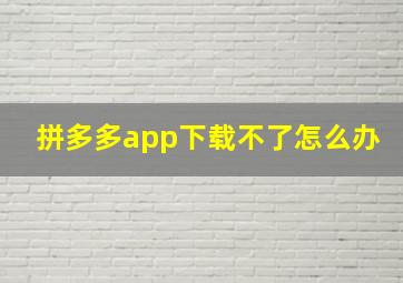 拼多多app下载不了怎么办