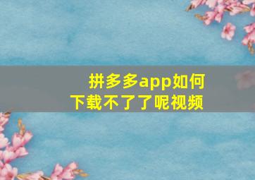 拼多多app如何下载不了了呢视频