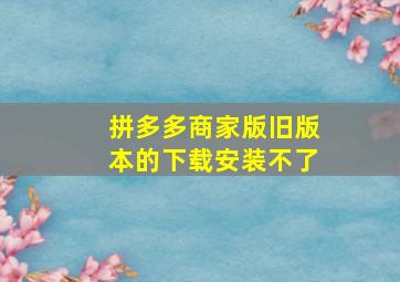 拼多多商家版旧版本的下载安装不了