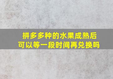 拼多多种的水果成熟后可以等一段时间再兑换吗