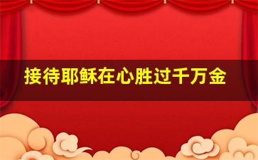 接待耶稣在心胜过千万金