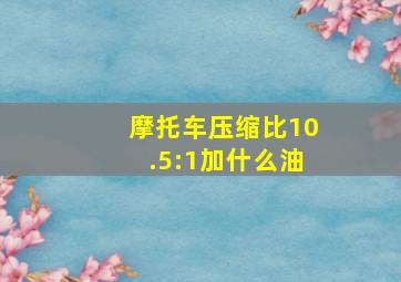 摩托车压缩比10.5:1加什么油