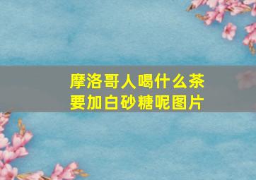 摩洛哥人喝什么茶要加白砂糖呢图片