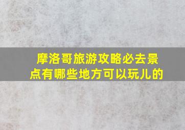 摩洛哥旅游攻略必去景点有哪些地方可以玩儿的