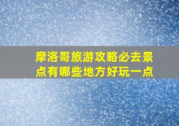 摩洛哥旅游攻略必去景点有哪些地方好玩一点