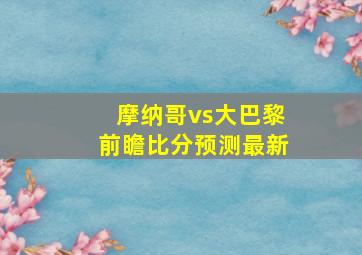 摩纳哥vs大巴黎前瞻比分预测最新