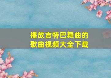 播放吉特巴舞曲的歌曲视频大全下载