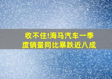 收不住!海马汽车一季度销量同比暴跌近八成