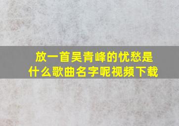 放一首吴青峰的忧愁是什么歌曲名字呢视频下载