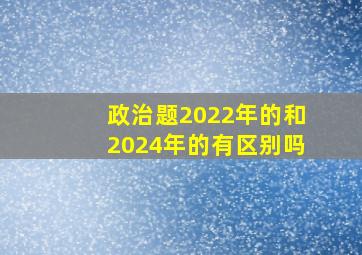 政治题2022年的和2024年的有区别吗