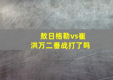 敖日格勒vs崔洪万二番战打了吗