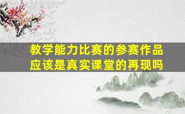 教学能力比赛的参赛作品应该是真实课堂的再现吗