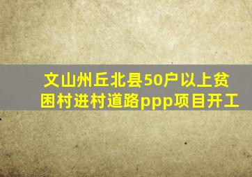 文山州丘北县50户以上贫困村进村道路ppp项目开工