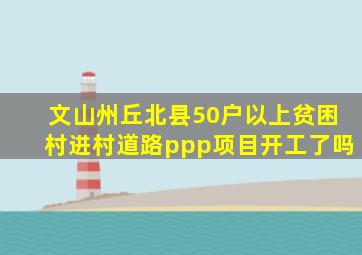 文山州丘北县50户以上贫困村进村道路ppp项目开工了吗