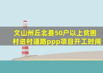 文山州丘北县50户以上贫困村进村道路ppp项目开工时间