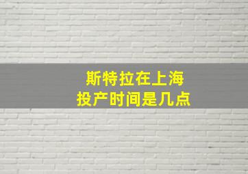 斯特拉在上海投产时间是几点