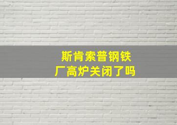 斯肯索普钢铁厂高炉关闭了吗