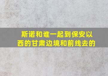 斯诺和谁一起到保安以西的甘肃边境和前线去的