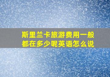 斯里兰卡旅游费用一般都在多少呢英语怎么说