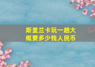 斯里兰卡玩一趟大概要多少钱人民币