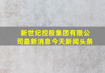 新世纪控股集团有限公司最新消息今天新闻头条