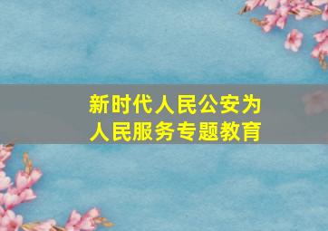 新时代人民公安为人民服务专题教育