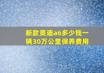 新款奥迪a6多少钱一辆30万公里保养费用