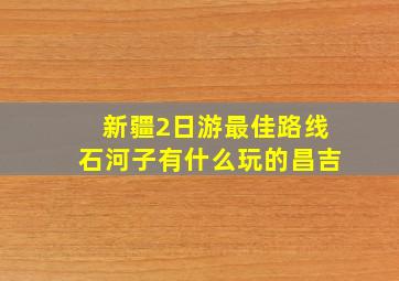 新疆2日游最佳路线石河子有什么玩的昌吉