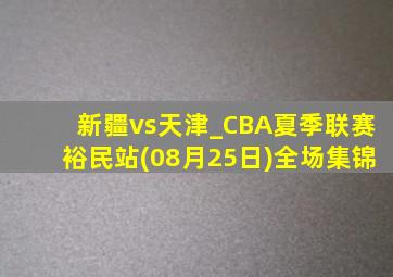 新疆vs天津_CBA夏季联赛裕民站(08月25日)全场集锦