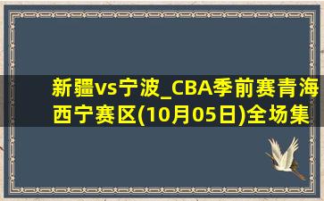 新疆vs宁波_CBA季前赛青海西宁赛区(10月05日)全场集锦