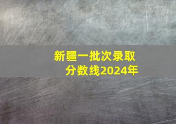 新疆一批次录取分数线2024年