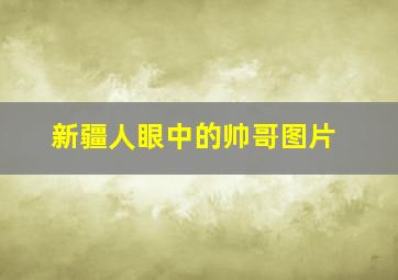 新疆人眼中的帅哥图片