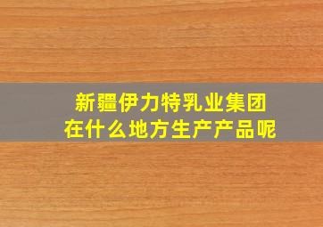 新疆伊力特乳业集团在什么地方生产产品呢