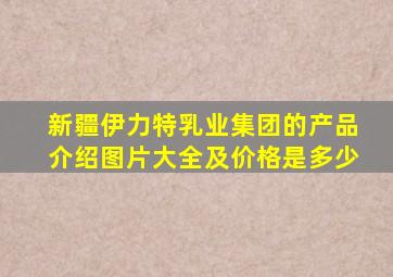 新疆伊力特乳业集团的产品介绍图片大全及价格是多少