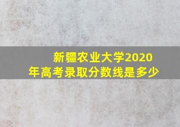 新疆农业大学2020年高考录取分数线是多少