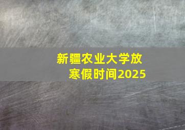 新疆农业大学放寒假时间2025