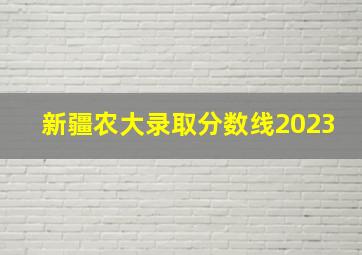 新疆农大录取分数线2023