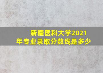 新疆医科大学2021年专业录取分数线是多少