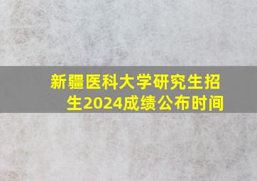 新疆医科大学研究生招生2024成绩公布时间